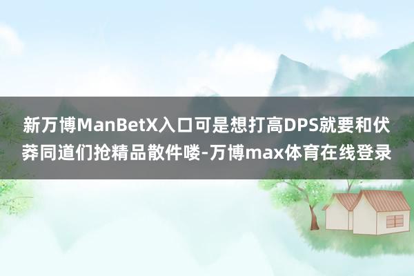 新万博ManBetX入口可是想打高DPS就要和伏莽同道们抢精品散件喽-万博max体育在线登录