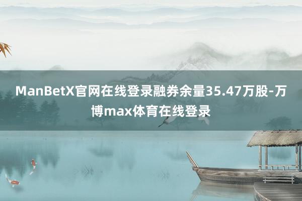 ManBetX官网在线登录融券余量35.47万股-万博max体育在线登录