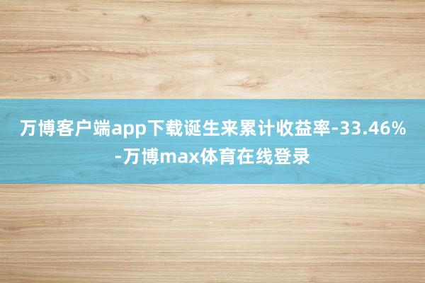 万博客户端app下载诞生来累计收益率-33.46%-万博max体育在线登录