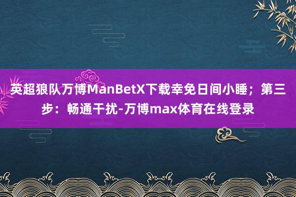 英超狼队万博ManBetX下载幸免日间小睡；第三步：畅通干扰-万博max体育在线登录