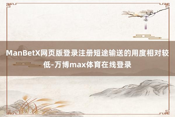 ManBetX网页版登录注册短途输送的用度相对较低-万博max体育在线登录