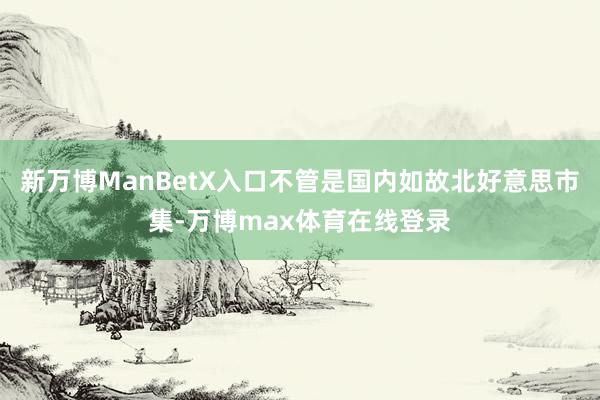 新万博ManBetX入口不管是国内如故北好意思市集-万博max体育在线登录