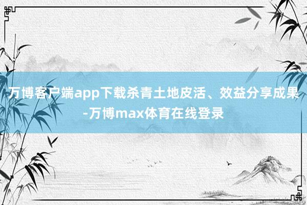 万博客户端app下载杀青土地皮活、效益分享成果-万博max体育在线登录