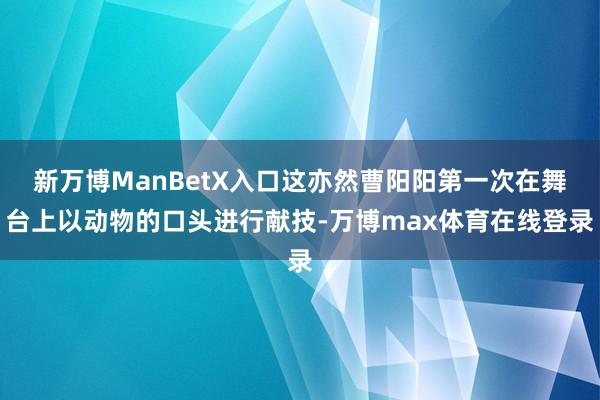 新万博ManBetX入口这亦然曹阳阳第一次在舞台上以动物的口头进行献技-万博max体育在线登录