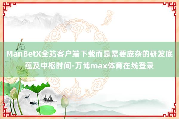 ManBetX全站客户端下载而是需要庞杂的研发底蕴及中枢时间-万博max体育在线登录