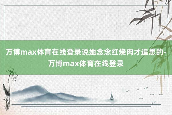 万博max体育在线登录说她念念红烧肉才追思的-万博max体育在线登录