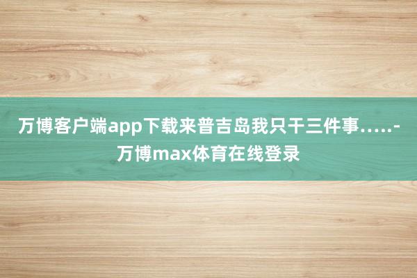 万博客户端app下载来普吉岛我只干三件事…..-万博max体育在线登录