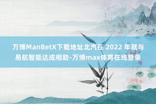 万博ManBetX下载地址北汽在 2022 年就与易航智能达成相助-万博max体育在线登录