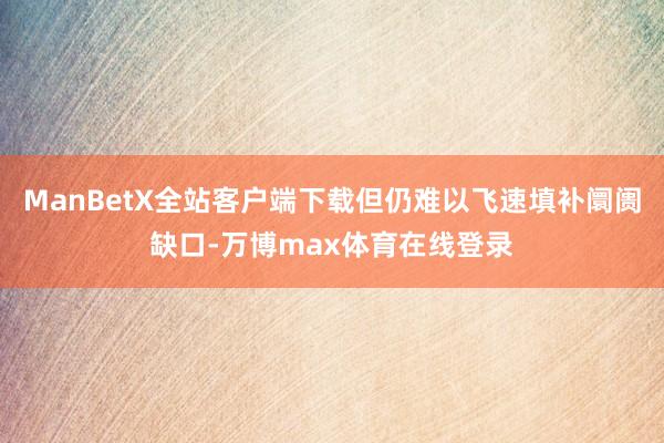 ManBetX全站客户端下载但仍难以飞速填补阛阓缺口-万博max体育在线登录