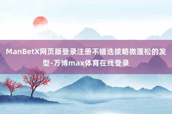 ManBetX网页版登录注册不错选拔略微蓬松的发型-万博max体育在线登录