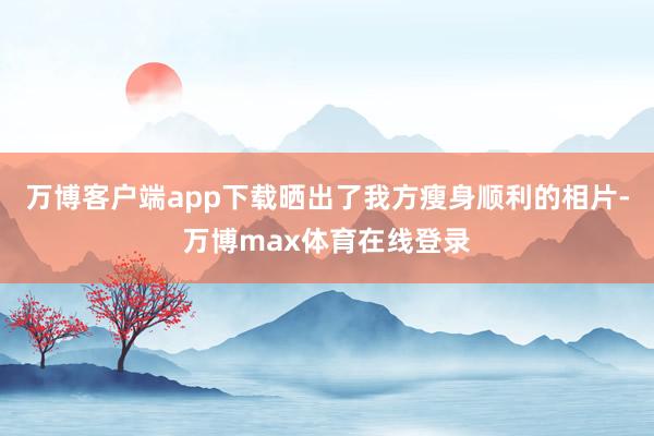 万博客户端app下载晒出了我方瘦身顺利的相片-万博max体育在线登录