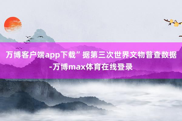 万博客户端app下载”据第三次世界文物普查数据-万博max体育在线登录