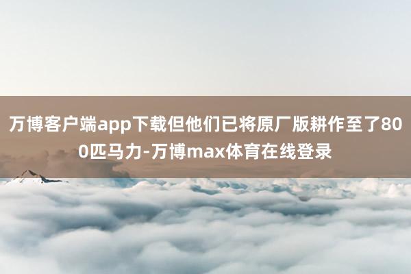 万博客户端app下载但他们已将原厂版耕作至了800匹马力-万博max体育在线登录