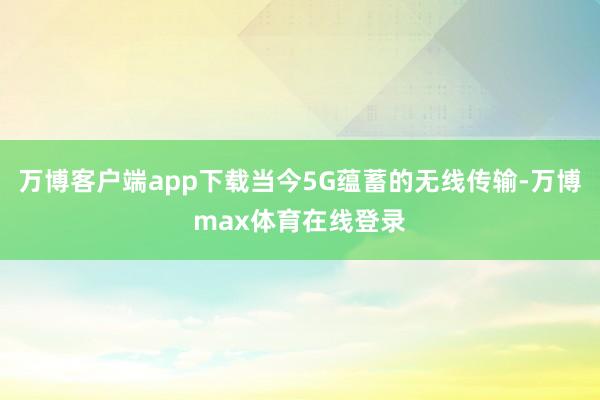 万博客户端app下载当今5G蕴蓄的无线传输-万博max体育在线登录