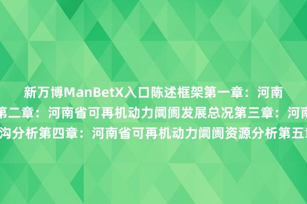 新万博ManBetX入口陈述框架第一章：河南省可再机动力阛阓概述第二章：河南省可再机动力阛阓发展总况第三章：河南省可再机动力阛阓鸿沟分析第四章：河南省可再机动力阛阓资源分析第五章：河南省可再机动力阛阓政策假想分析第六章：河南省可再机动力发电阛阓工程造价分析第七章：河南省可再机动力发电阛阓装机容量鸿沟分析第八章：河南省可再机动力发电阛阓发电量鸿沟分析第九章：河南省可再机动力发电阛阓概括厂用电率分析伸