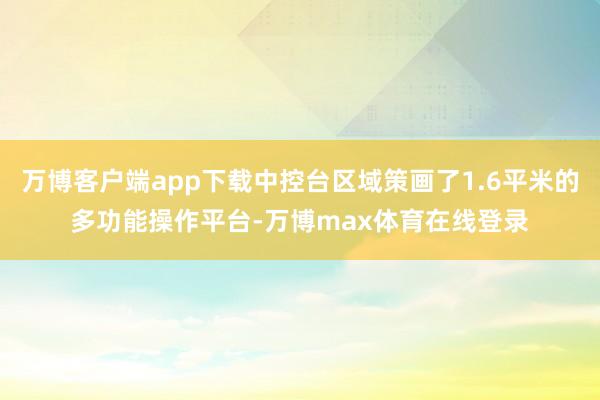 万博客户端app下载中控台区域策画了1.6平米的多功能操作平台-万博max体育在线登录