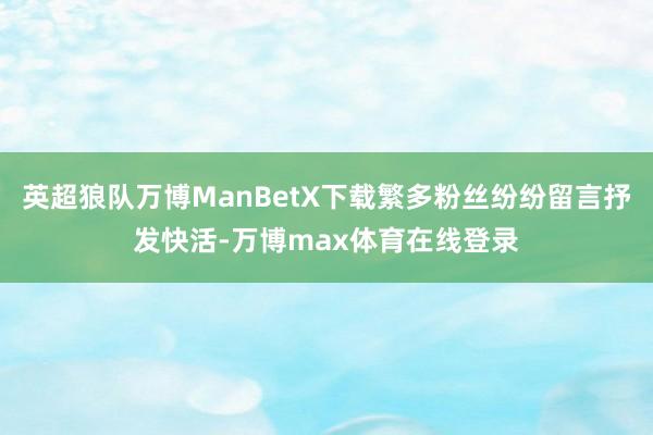 英超狼队万博ManBetX下载繁多粉丝纷纷留言抒发快活-万博max体育在线登录