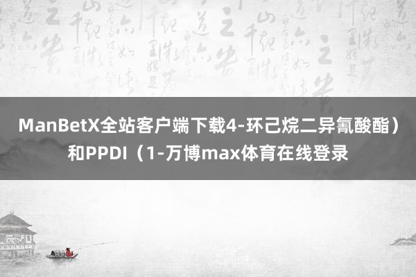 ManBetX全站客户端下载4-环己烷二异氰酸酯）和PPDI（1-万博max体育在线登录