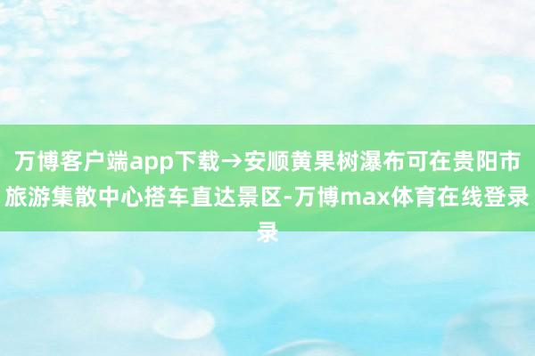 万博客户端app下载→安顺黄果树瀑布可在贵阳市旅游集散中心搭车直达景区-万博max体育在线登录