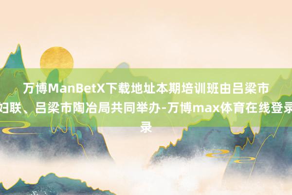 万博ManBetX下载地址　　本期培训班由吕梁市妇联、吕梁市陶冶局共同举办-万博max体育在线登录