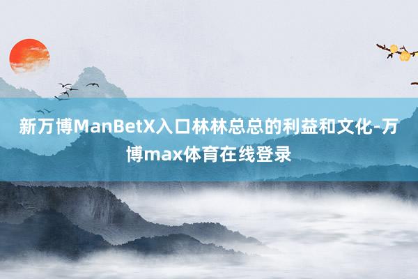 新万博ManBetX入口林林总总的利益和文化-万博max体育在线登录