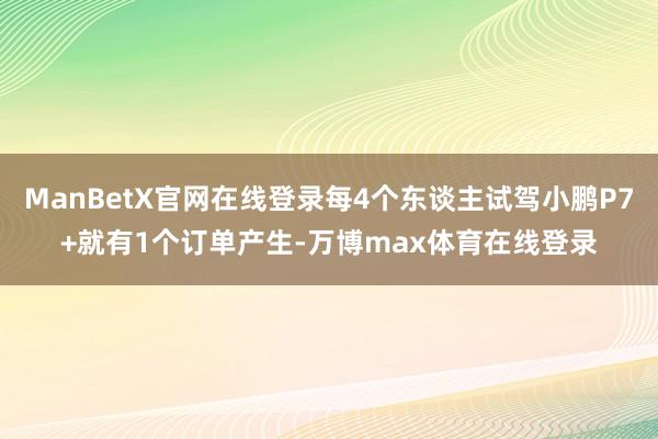 ManBetX官网在线登录每4个东谈主试驾小鹏P7+就有1个订单产生-万博max体育在线登录