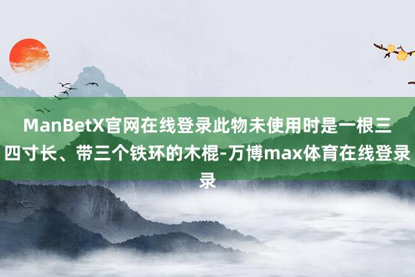 ManBetX官网在线登录此物未使用时是一根三四寸长、带三个铁环的木棍-万博max体育在线登录