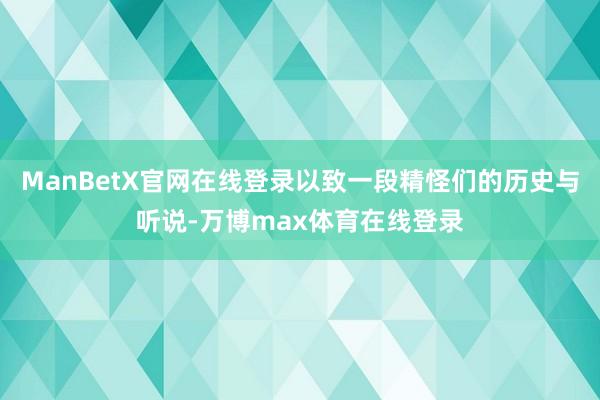 ManBetX官网在线登录以致一段精怪们的历史与听说-万博max体育在线登录