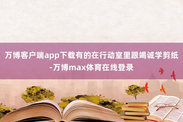 万博客户端app下载有的在行动室里跟竭诚学剪纸-万博max体育在线登录