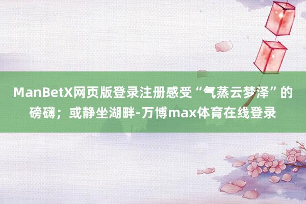 ManBetX网页版登录注册感受“气蒸云梦泽”的磅礴；或静坐湖畔-万博max体育在线登录