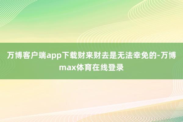 万博客户端app下载财来财去是无法幸免的-万博max体育在线登录