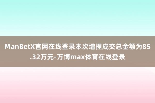 ManBetX官网在线登录本次增捏成交总金额为85.32万元-万博max体育在线登录