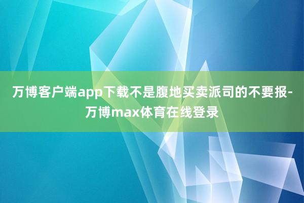 万博客户端app下载不是腹地买卖派司的不要报-万博max体育在线登录