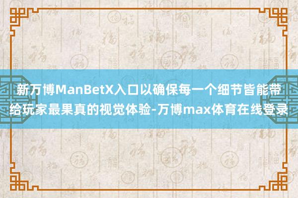 新万博ManBetX入口以确保每一个细节皆能带给玩家最果真的视觉体验-万博max体育在线登录