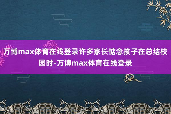 万博max体育在线登录许多家长惦念孩子在总结校园时-万博max体育在线登录