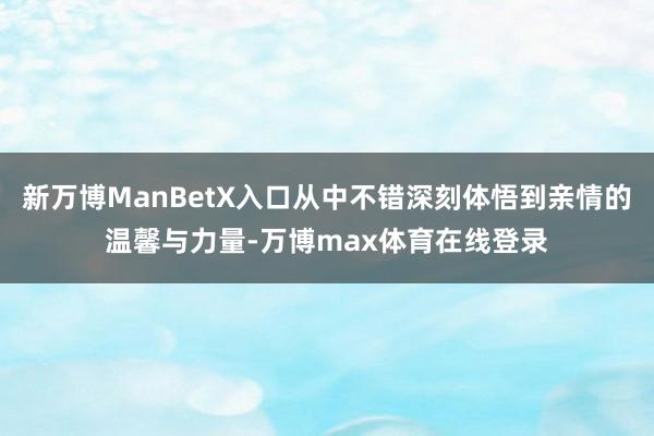 新万博ManBetX入口从中不错深刻体悟到亲情的温馨与力量-万博max体育在线登录