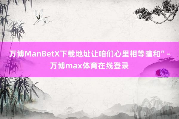 万博ManBetX下载地址让咱们心里相等暄和”-万博max体育在线登录