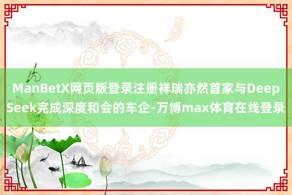 ManBetX网页版登录注册祥瑞亦然首家与DeepSeek完成深度和会的车企-万博max体育在线登录