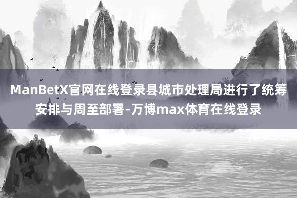 ManBetX官网在线登录县城市处理局进行了统筹安排与周至部署-万博max体育在线登录