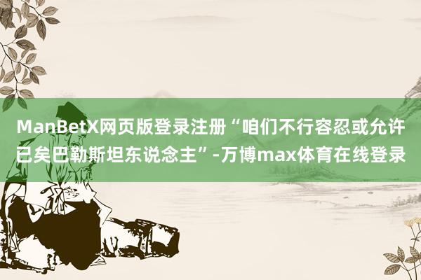 ManBetX网页版登录注册“咱们不行容忍或允许已矣巴勒斯坦东说念主”-万博max体育在线登录