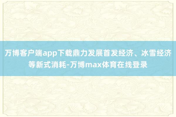 万博客户端app下载鼎力发展首发经济、冰雪经济等新式消耗-万博max体育在线登录