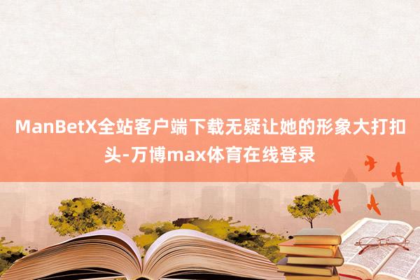 ManBetX全站客户端下载无疑让她的形象大打扣头-万博max体育在线登录