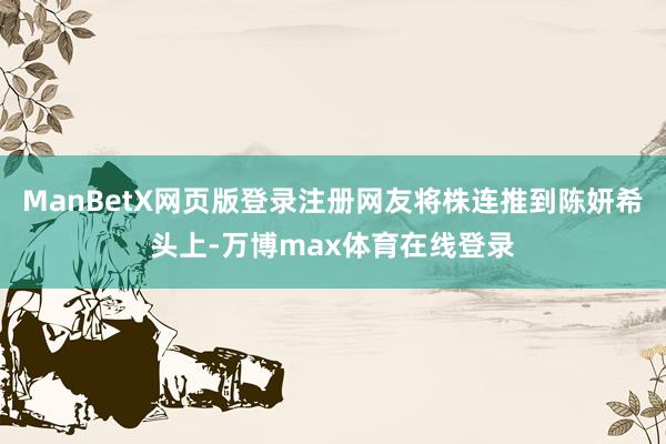 ManBetX网页版登录注册网友将株连推到陈妍希头上-万博max体育在线登录