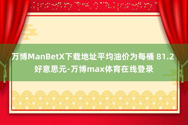 万博ManBetX下载地址平均油价为每桶 81.2 好意思元-万博max体育在线登录