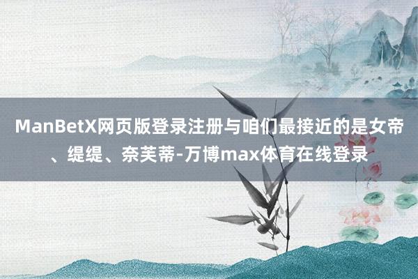 ManBetX网页版登录注册与咱们最接近的是女帝、缇缇、奈芙蒂-万博max体育在线登录