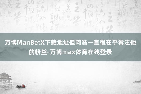 万博ManBetX下载地址但阿浩一直很在乎眷注他的粉丝-万博max体育在线登录