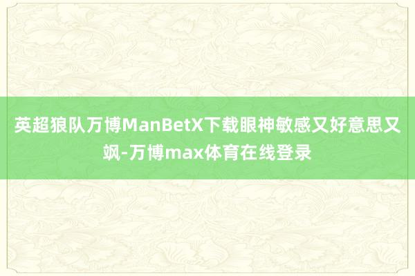 英超狼队万博ManBetX下载眼神敏感又好意思又飒-万博max体育在线登录