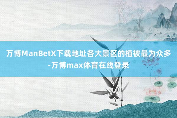 万博ManBetX下载地址各大景区的植被最为众多-万博max体育在线登录