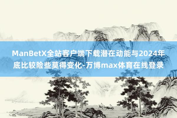 ManBetX全站客户端下载潜在动能与2024年底比较险些莫得变化-万博max体育在线登录