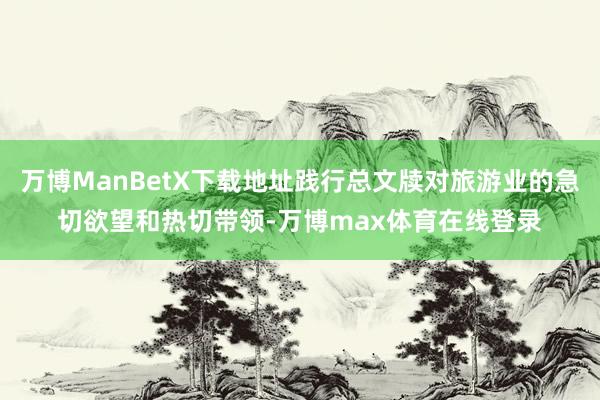 万博ManBetX下载地址践行总文牍对旅游业的急切欲望和热切带领-万博max体育在线登录